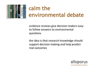 evidence	reviews	give	decision	makers	easy	
to	follow	answers	to	environmental	
ques5ons	
	
the	idea	is	that	research	knowledge	should	
support	decision	making	and	help	predict	
real	outcomes	
calm the
environmental debate
 