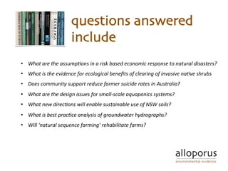 questions answered
include
•  What	are	the	assump,ons	in	a	risk	based	economic	response	to	natural	disasters?	
•  What	is	the	evidence	for	ecological	beneﬁts	of	clearing	of	invasive	na,ve	shrubs	
•  Does	community	support	reduce	farmer	suicide	rates	in	Australia?		
•  What	are	the	design	issues	for	small-scale	aquaponics	systems?	
•  What	new	direc,ons	will	enable	sustainable	use	of	NSW	soils?			
•  What	is	best	prac,ce	analysis	of	groundwater	hydrographs?	
•  Will	‘natural	sequence	farming’	rehabilitate	farms?	
 