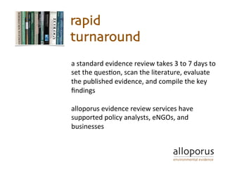a	standard	evidence	review	takes	3	to	7	days	to	
set	the	ques5on,	scan	the	literature,	evaluate	
the	published	evidence,	and	compile	the	key	
ﬁndings		
	
alloporus	evidence	review	services	have	
supported	policy	analysts,	eNGOs,	and	
businesses	
	
rapid
turnaround
 