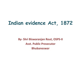 Indian evidence Act, 1872
By- Shri Biswaranjan Rout, OSPS-II
Asst. Public Prosecutor
Bhubaneswar
 