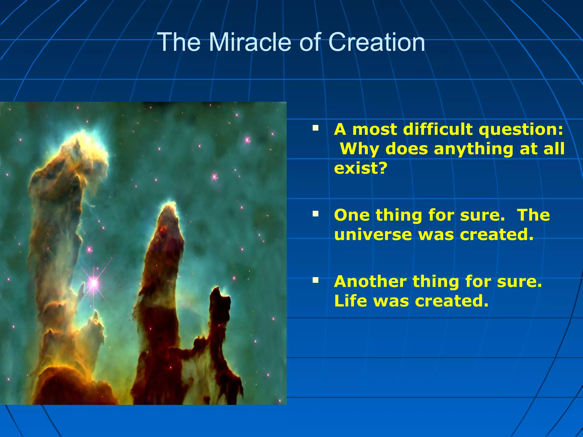 The Miracle of Creation
 A most difficult question:
Why does anything at all
exist?
 One thing for sure. The
universe was created.
 Another thing for sure.
Life was created.
 