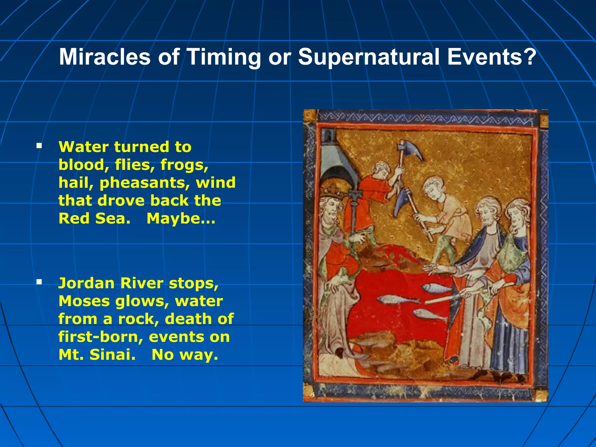 Miracles of Timing or Supernatural Events?
 Water turned to
blood, flies, frogs,
hail, pheasants, wind
that drove back the
Red Sea. Maybe…
 Jordan River stops,
Moses glows, water
from a rock, death of
first-born, events on
Mt. Sinai. No way.
 