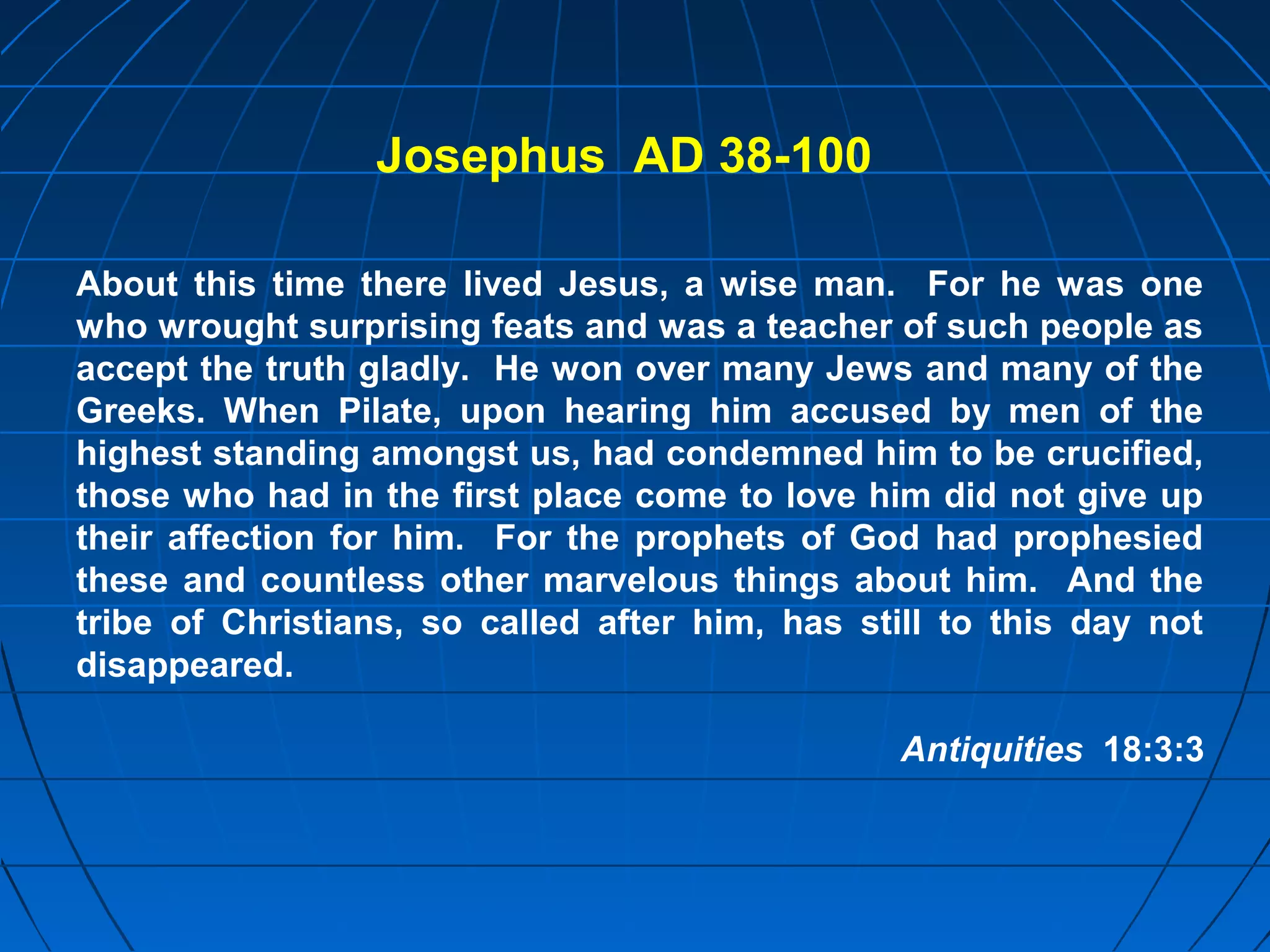 About this time there lived Jesus, a wise man. For he was one
who wrought surprising feats and was a teacher of such people as
accept the truth gladly. He won over many Jews and many of the
Greeks. When Pilate, upon hearing him accused by men of the
highest standing amongst us, had condemned him to be crucified,
those who had in the first place come to love him did not give up
their affection for him. For the prophets of God had prophesied
these and countless other marvelous things about him. And the
tribe of Christians, so called after him, has still to this day not
disappeared.
Antiquities 18:3:3
Josephus AD 38-100
 