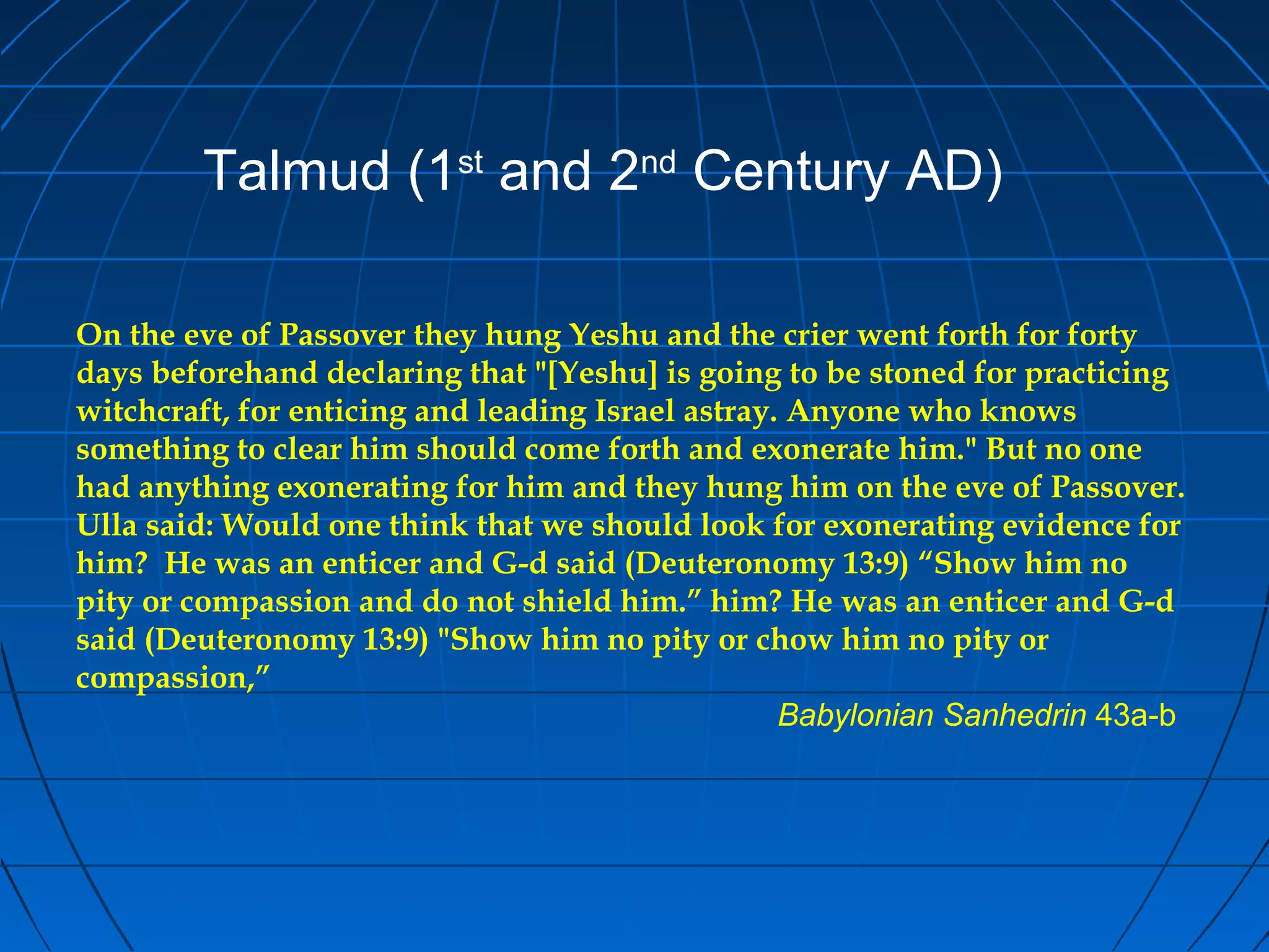 On the eve of Passover they hung Yeshu and the crier went forth for forty
days beforehand declaring that "[Yeshu] is going to be stoned for practicing
witchcraft, for enticing and leading Israel astray. Anyone who knows
something to clear him should come forth and exonerate him." But no one
had anything exonerating for him and they hung him on the eve of Passover.
Ulla said: Would one think that we should look for exonerating evidence for
him? He was an enticer and G-d said (Deuteronomy 13:9) “Show him no
pity or compassion and do not shield him.” him? He was an enticer and G-d
said (Deuteronomy 13:9) "Show him no pity or chow him no pity or
compassion,”
Babylonian Sanhedrin 43a-b
Talmud (1st
and 2nd
Century AD)
 