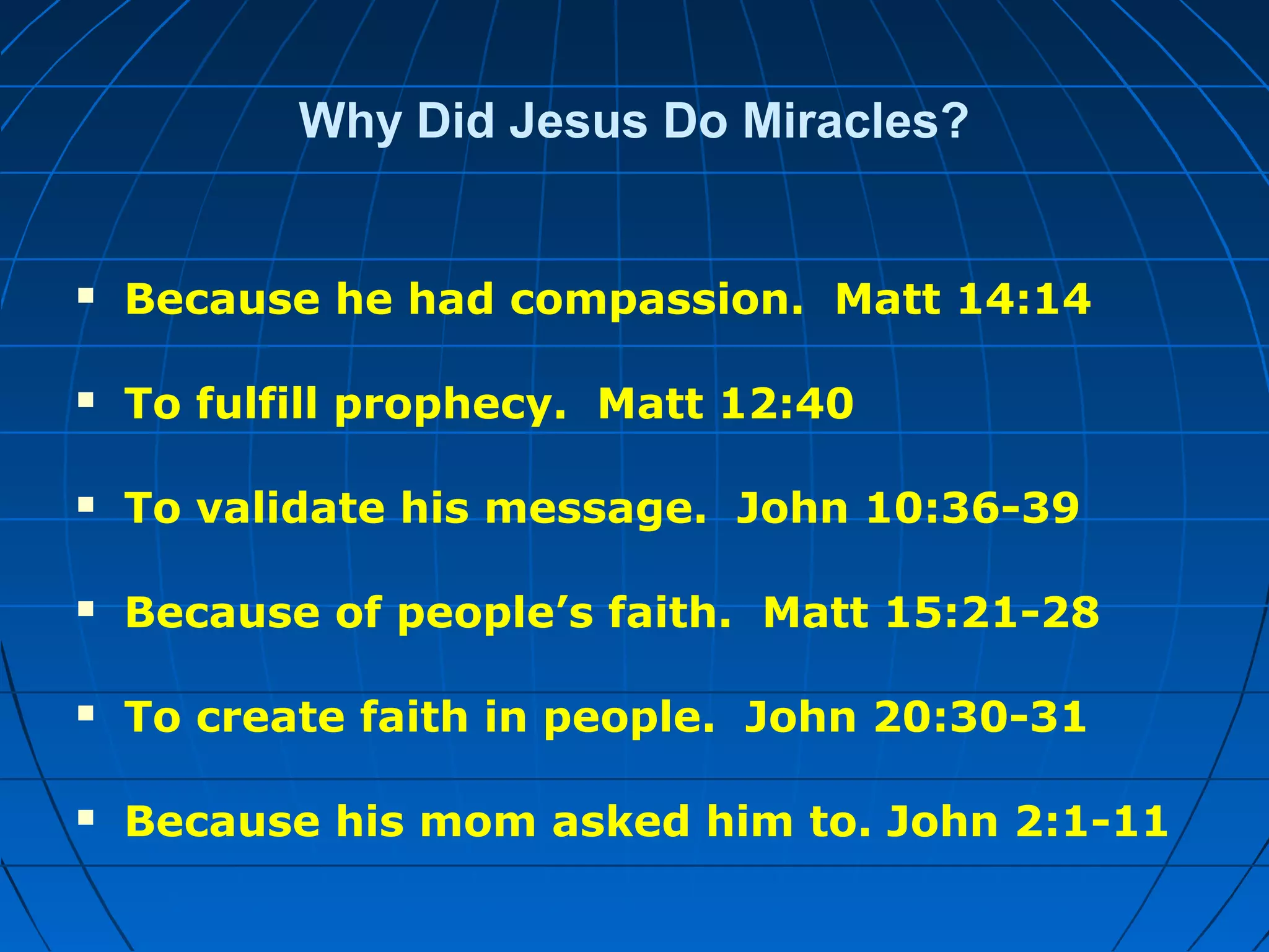 Why Did Jesus Do Miracles?
 Because he had compassion. Matt 14:14
 To fulfill prophecy. Matt 12:40
 To validate his message. John 10:36-39
 Because of people’s faith. Matt 15:21-28
 To create faith in people. John 20:30-31
 Because his mom asked him to. John 2:1-11
 