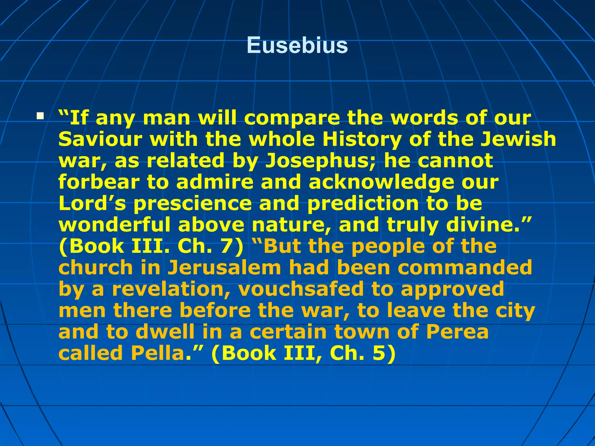Eusebius
 “If any man will compare the words of our
Saviour with the whole History of the Jewish
war, as related by Josephus; he cannot
forbear to admire and acknowledge our
Lord’s prescience and prediction to be
wonderful above nature, and truly divine.”
(Book III. Ch. 7) “But the people of the
church in Jerusalem had been commanded
by a revelation, vouchsafed to approved
men there before the war, to leave the city
and to dwell in a certain town of Perea
called Pella.” (Book III, Ch. 5)
 