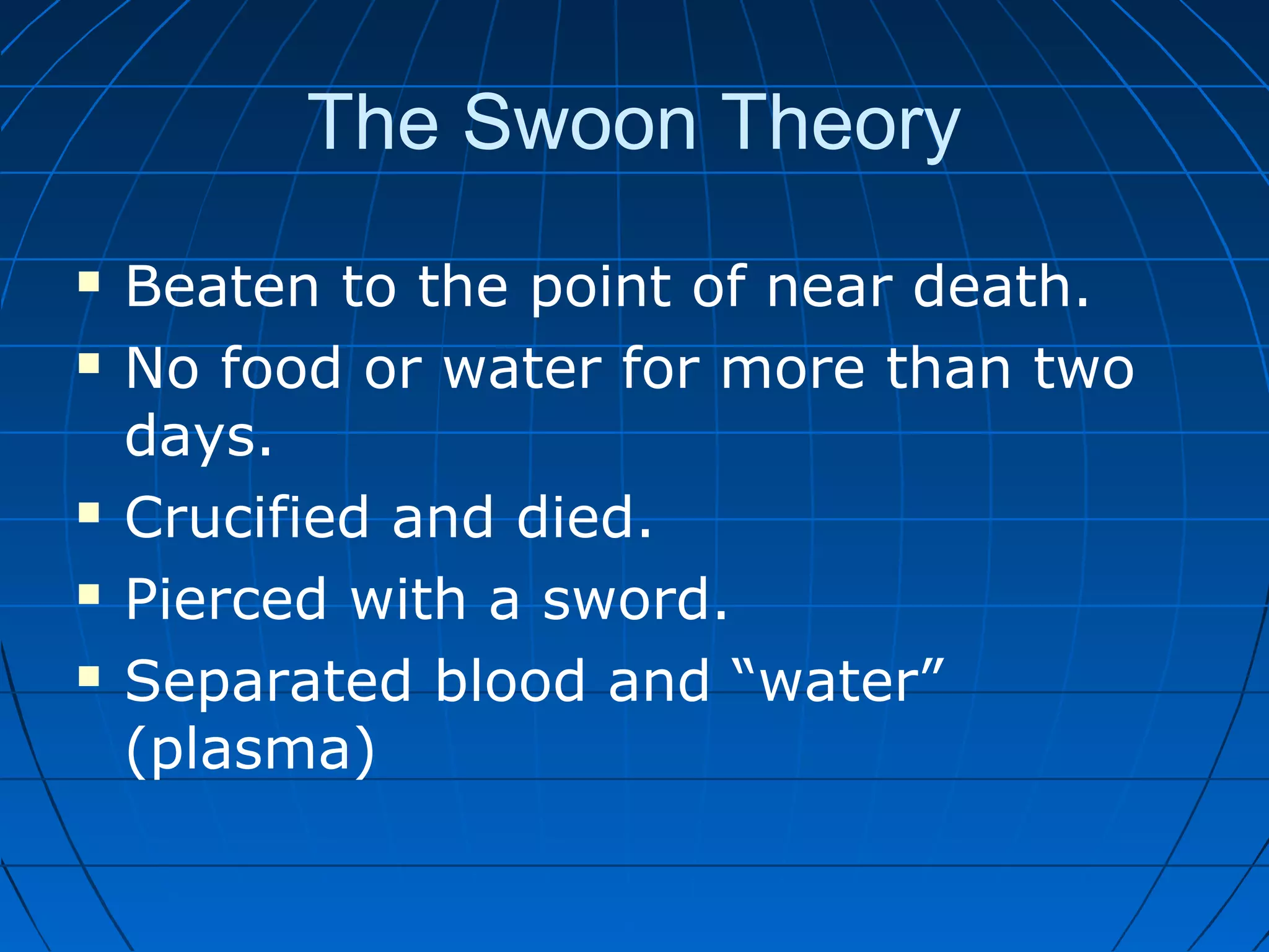 The Swoon Theory
 Beaten to the point of near death.
 No food or water for more than two
days.
 Crucified and died.
 Pierced with a sword.
 Separated blood and “water”
(plasma)
 