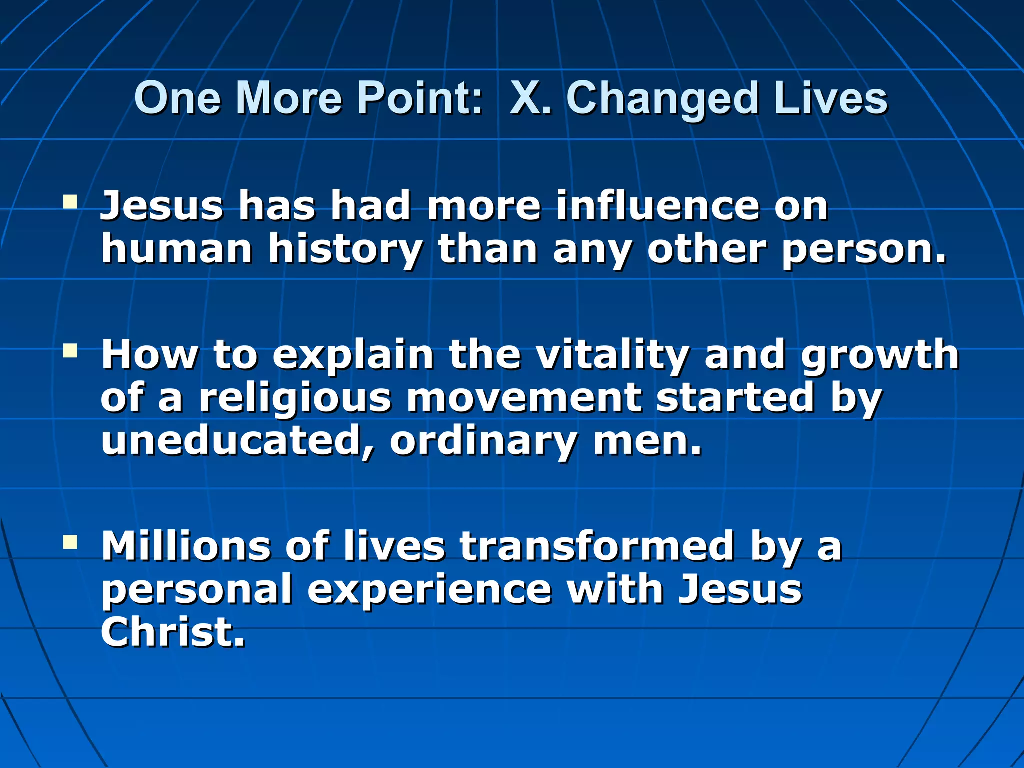 One More Point: X. Changed LivesOne More Point: X. Changed Lives
 Jesus has had more influence onJesus has had more influence on
human history than any other person.human history than any other person.
 How to explain the vitality and growthHow to explain the vitality and growth
of a religious movement started byof a religious movement started by
uneducated, ordinary men.uneducated, ordinary men.
 Millions of lives transformed by aMillions of lives transformed by a
personal experience with Jesuspersonal experience with Jesus
Christ.Christ.
 