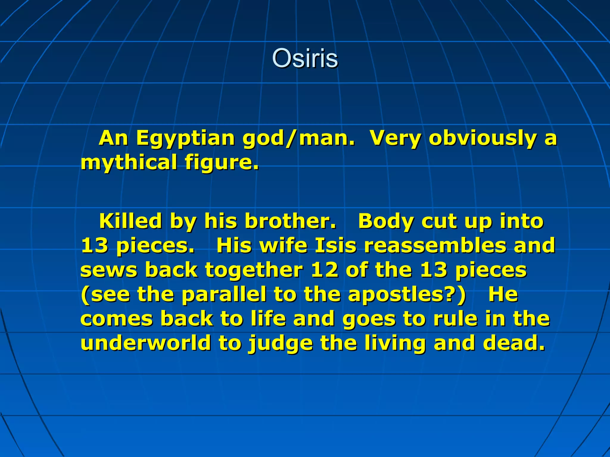 OsirisOsiris
An Egyptian god/man. Very obviously aAn Egyptian god/man. Very obviously a
mythical figure.mythical figure.
Killed by his brother. Body cut up intoKilled by his brother. Body cut up into
13 pieces. His wife Isis reassembles and13 pieces. His wife Isis reassembles and
sews back together 12 of the 13 piecessews back together 12 of the 13 pieces
(see the parallel to the apostles?) He(see the parallel to the apostles?) He
comes back to life and goes to rule in thecomes back to life and goes to rule in the
underworld to judge the living and dead.underworld to judge the living and dead.
 