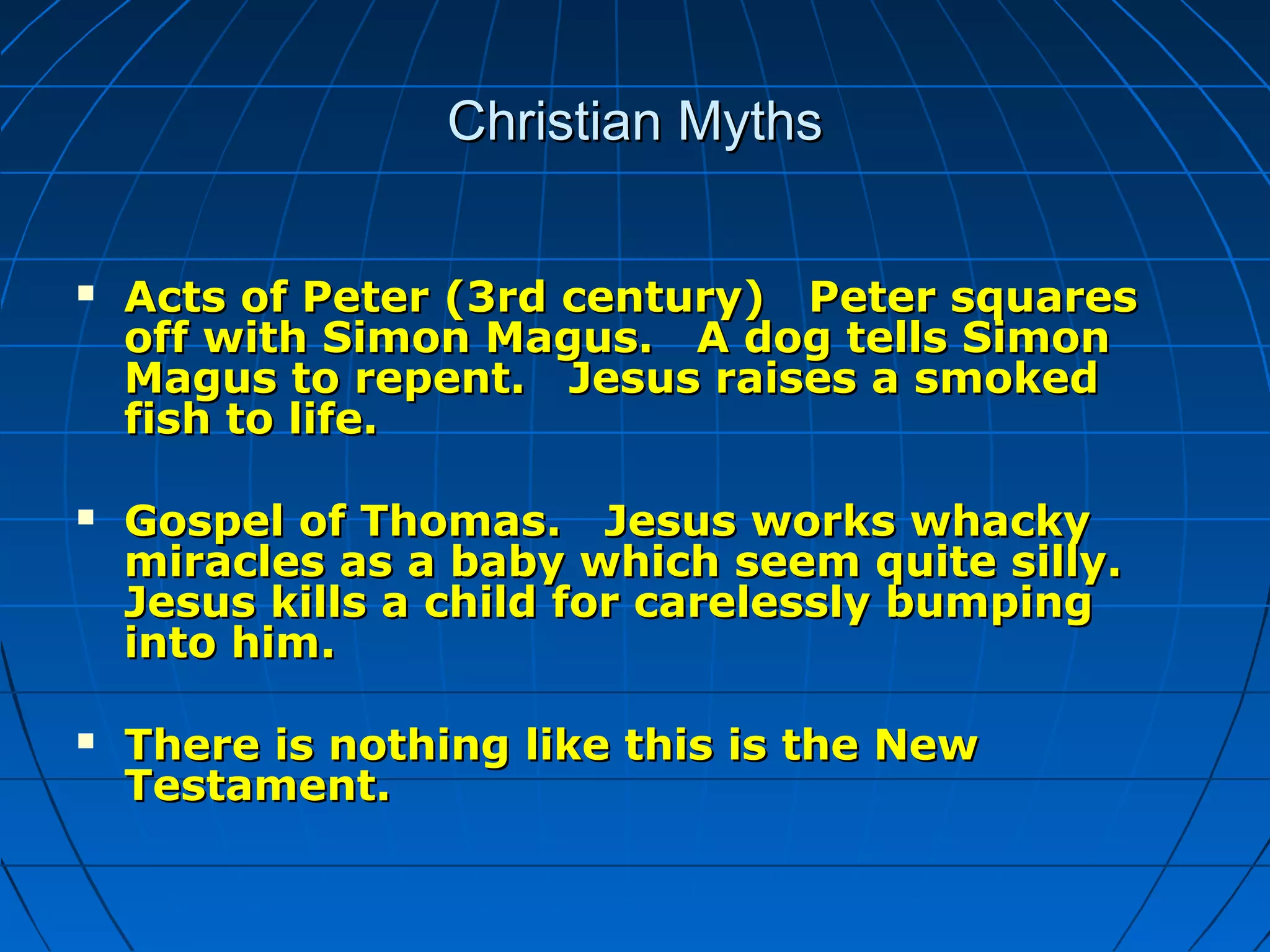 Christian MythsChristian Myths
 Acts of Peter (3rd century) Peter squaresActs of Peter (3rd century) Peter squares
off with Simon Magus. A dog tells Simonoff with Simon Magus. A dog tells Simon
Magus to repent. Jesus raises a smokedMagus to repent. Jesus raises a smoked
fish to life.fish to life.
 Gospel of Thomas. Jesus works whackyGospel of Thomas. Jesus works whacky
miracles as a baby which seem quite silly.miracles as a baby which seem quite silly.
Jesus kills a child for carelessly bumpingJesus kills a child for carelessly bumping
into him.into him.
 There is nothing like this is the NewThere is nothing like this is the New
Testament.Testament.
 