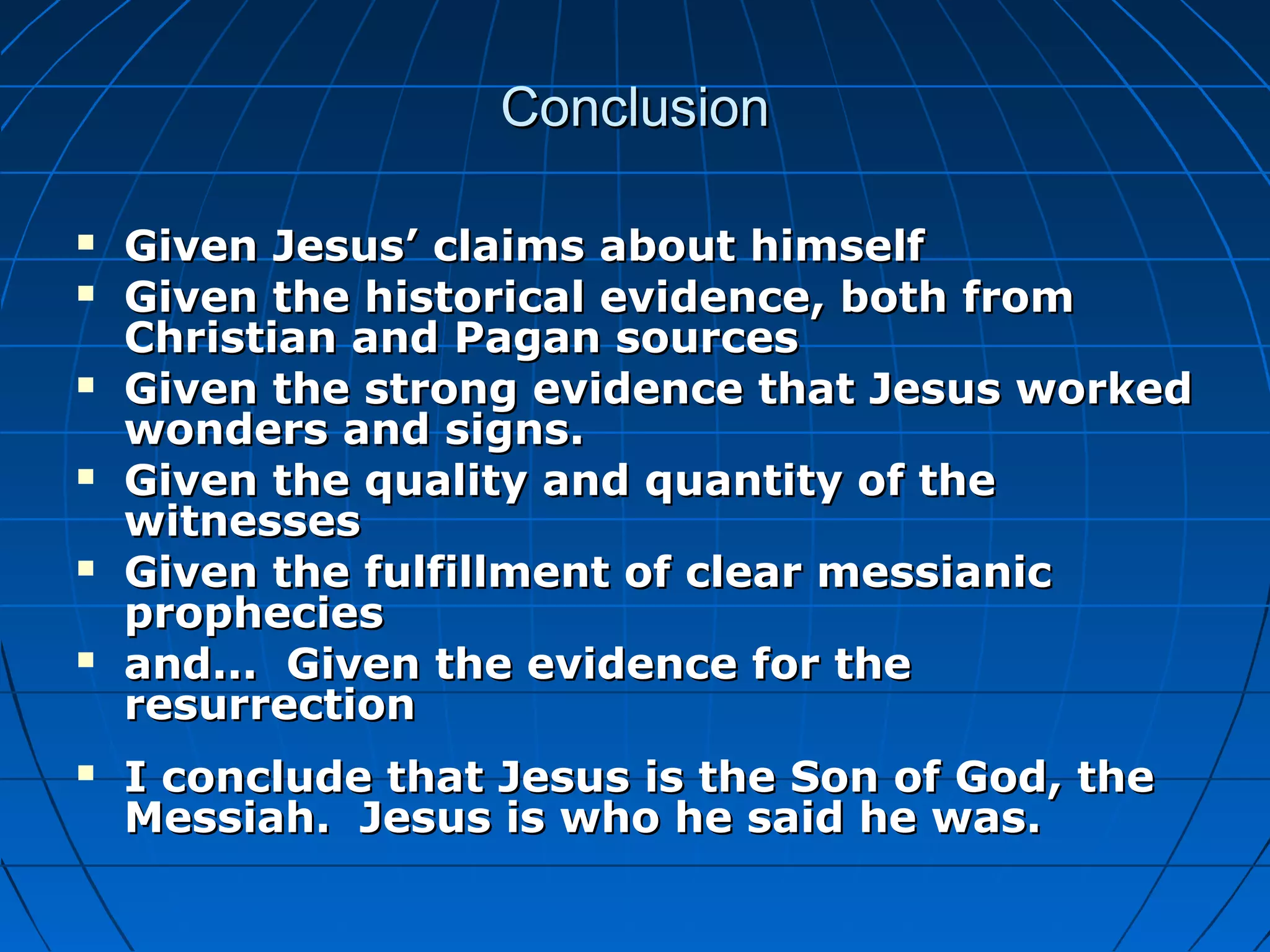 ConclusionConclusion
 Given Jesus’ claims about himselfGiven Jesus’ claims about himself
 Given the historical evidence, both fromGiven the historical evidence, both from
Christian and Pagan sourcesChristian and Pagan sources
 Given the strong evidence that Jesus workedGiven the strong evidence that Jesus worked
wonders and signs.wonders and signs.
 Given the quality and quantity of theGiven the quality and quantity of the
witnesseswitnesses
 Given the fulfillment of clear messianicGiven the fulfillment of clear messianic
propheciesprophecies
 and... Given the evidence for theand... Given the evidence for the
resurrectionresurrection
 I conclude that Jesus is the Son of God, theI conclude that Jesus is the Son of God, the
Messiah. Jesus is who he said he was.Messiah. Jesus is who he said he was.
 