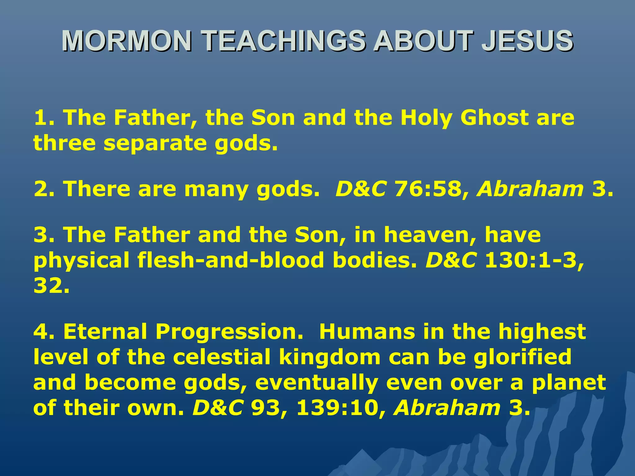 MORMON TEACHINGS ABOUT JESUSMORMON TEACHINGS ABOUT JESUS
1. The Father, the Son and the Holy Ghost are
three separate gods.
2. There are many gods. D&C 76:58, Abraham 3.
3. The Father and the Son, in heaven, have
physical flesh-and-blood bodies. D&C 130:1-3,
32.
4. Eternal Progression. Humans in the highest
level of the celestial kingdom can be glorified
and become gods, eventually even over a planet
of their own. D&C 93, 139:10, Abraham 3.
 