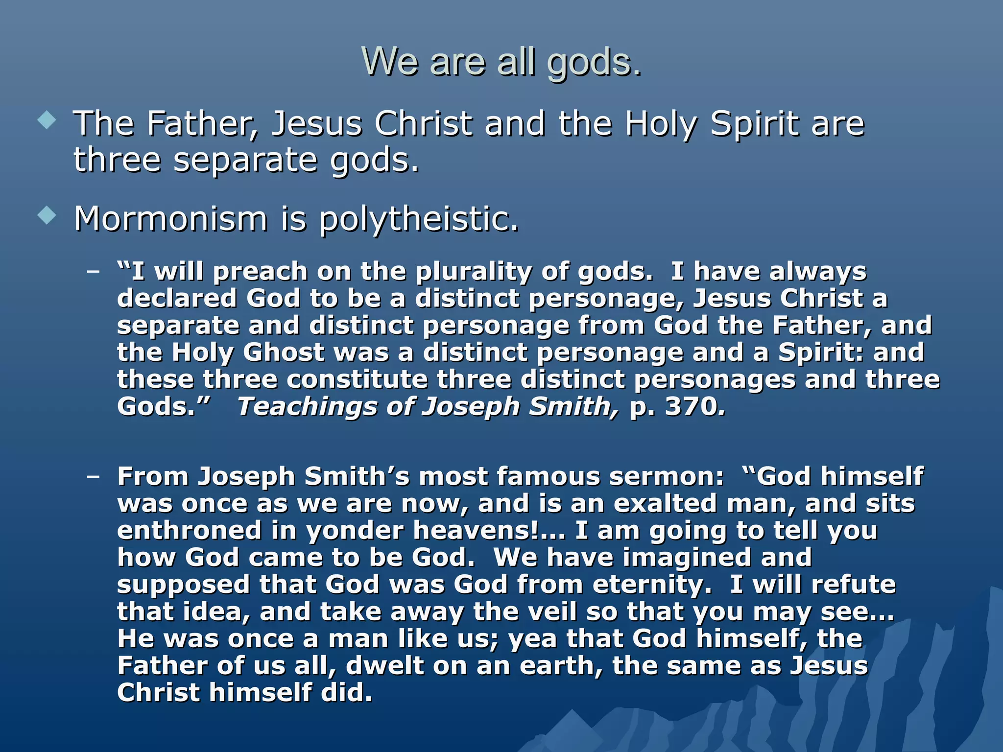 We are all gods.We are all gods.
 The Father, Jesus Christ and the Holy Spirit areThe Father, Jesus Christ and the Holy Spirit are
three separate gods.three separate gods.
 Mormonism is polytheistic.Mormonism is polytheistic.
– ““I will preach on the plurality of gods. I have alwaysI will preach on the plurality of gods. I have always
declared God to be a distinct personage, Jesus Christ adeclared God to be a distinct personage, Jesus Christ a
separate and distinct personage from God the Father, andseparate and distinct personage from God the Father, and
the Holy Ghost was a distinct personage and a Spirit: andthe Holy Ghost was a distinct personage and a Spirit: and
these three constitute three distinct personages and threethese three constitute three distinct personages and three
Gods.”Gods.” Teachings of Joseph Smith,Teachings of Joseph Smith, p. 370p. 370..
– From Joseph Smith’s most famous sermon: “God himselfFrom Joseph Smith’s most famous sermon: “God himself
was once as we are now, and is an exalted man, and sitswas once as we are now, and is an exalted man, and sits
enthroned in yonder heavens!... I am going to tell youenthroned in yonder heavens!... I am going to tell you
how God came to be God. We have imagined andhow God came to be God. We have imagined and
supposed that God was God from eternity. I will refutesupposed that God was God from eternity. I will refute
that idea, and take away the veil so that you may see…that idea, and take away the veil so that you may see…
He was once a man like us; yea that God himself, theHe was once a man like us; yea that God himself, the
Father of us all, dwelt on an earth, the same as JesusFather of us all, dwelt on an earth, the same as Jesus
Christ himself did.Christ himself did.
 