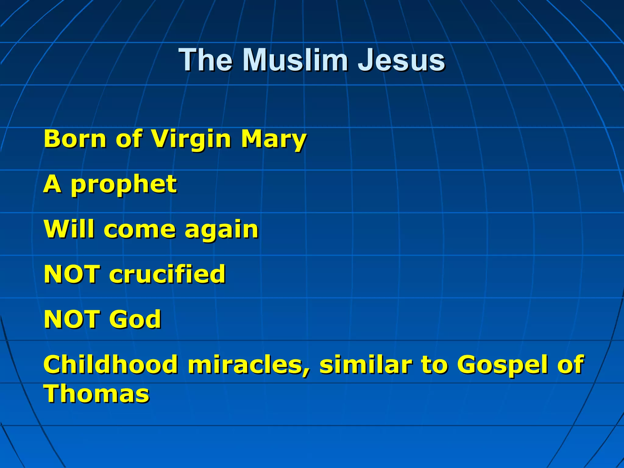 The Muslim JesusThe Muslim Jesus
Born of Virgin MaryBorn of Virgin Mary
A prophetA prophet
Will come againWill come again
NOT crucifiedNOT crucified
NOT GodNOT God
Childhood miracles, similar to Gospel ofChildhood miracles, similar to Gospel of
ThomasThomas
 
