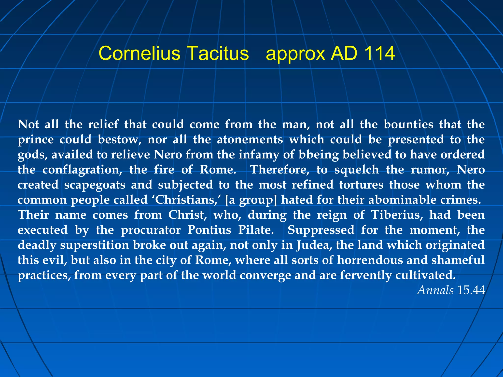 Not all the relief that could come from the man, not all the bounties that the
prince could bestow, nor all the atonements which could be presented to the
gods, availed to relieve Nero from the infamy of bbeing believed to have ordered
the conflagration, the fire of Rome. Therefore, to squelch the rumor, Nero
created scapegoats and subjected to the most refined tortures those whom the
common people called ‘Christians,’ [a group] hated for their abominable crimes.
Their name comes from Christ, who, during the reign of Tiberius, had been
executed by the procurator Pontius Pilate. Suppressed for the moment, the
deadly superstition broke out again, not only in Judea, the land which originated
this evil, but also in the city of Rome, where all sorts of horrendous and shameful
practices, from every part of the world converge and are fervently cultivated.
Annals 15.44
Cornelius Tacitus approx AD 114
 