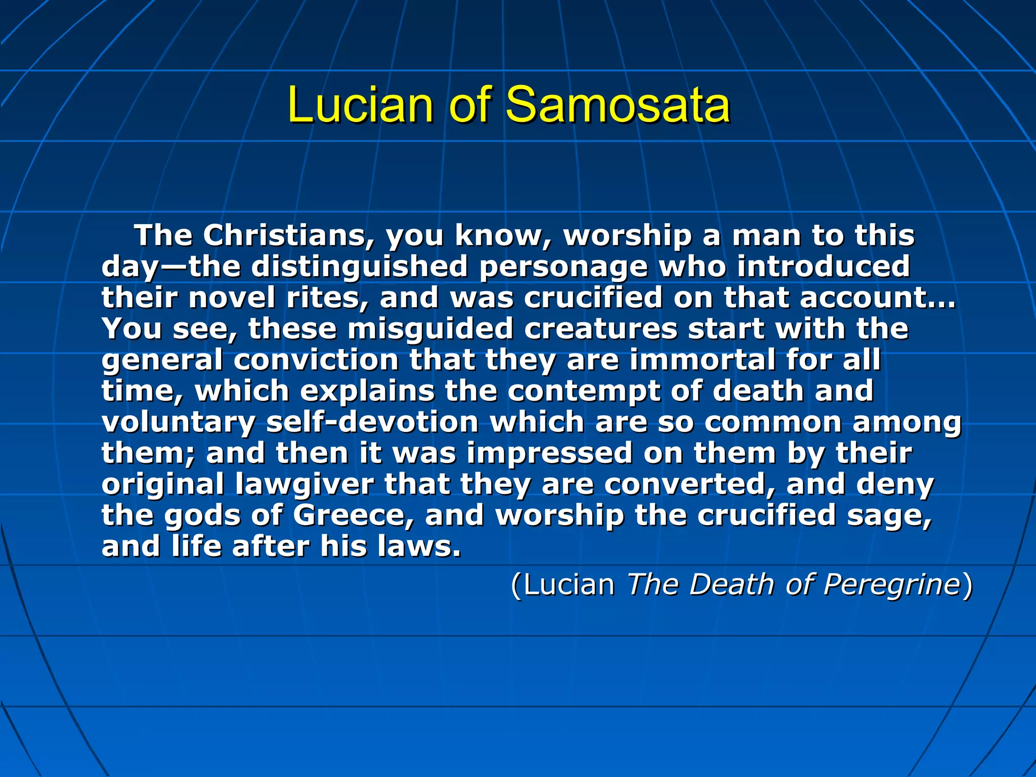 Lucian of SamosataLucian of Samosata
The Christians, you know, worship a man to thisThe Christians, you know, worship a man to this
day—the distinguished personage who introducedday—the distinguished personage who introduced
their novel rites, and was crucified on that account…their novel rites, and was crucified on that account…
You see, these misguided creatures start with theYou see, these misguided creatures start with the
general conviction that they are immortal for allgeneral conviction that they are immortal for all
time, which explains the contempt of death andtime, which explains the contempt of death and
voluntary self-devotion which are so common amongvoluntary self-devotion which are so common among
them; and then it was impressed on them by theirthem; and then it was impressed on them by their
original lawgiver that they are converted, and denyoriginal lawgiver that they are converted, and deny
the gods of Greece, and worship the crucified sage,the gods of Greece, and worship the crucified sage,
and life after his laws.and life after his laws.
(Lucian(Lucian The Death of PeregrineThe Death of Peregrine))
 