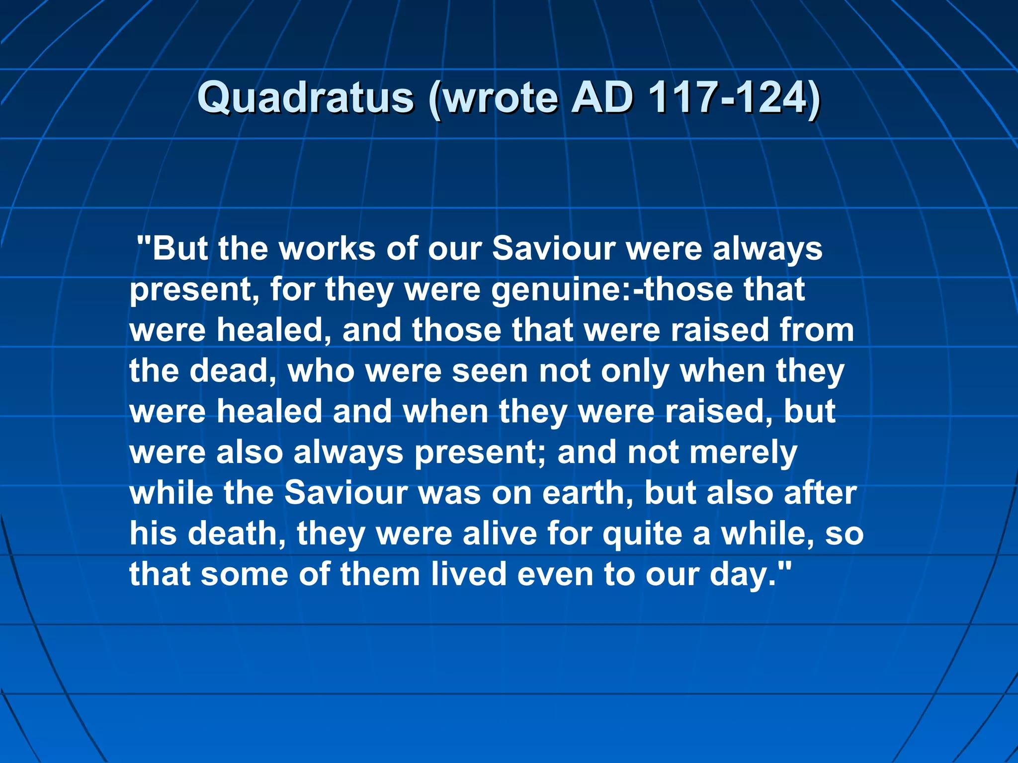 Quadratus (wrote AD 117-124)Quadratus (wrote AD 117-124)
"But the works of our Saviour were always
present, for they were genuine:-those that
were healed, and those that were raised from
the dead, who were seen not only when they
were healed and when they were raised, but
were also always present; and not merely
while the Saviour was on earth, but also after
his death, they were alive for quite a while, so
that some of them lived even to our day."
 