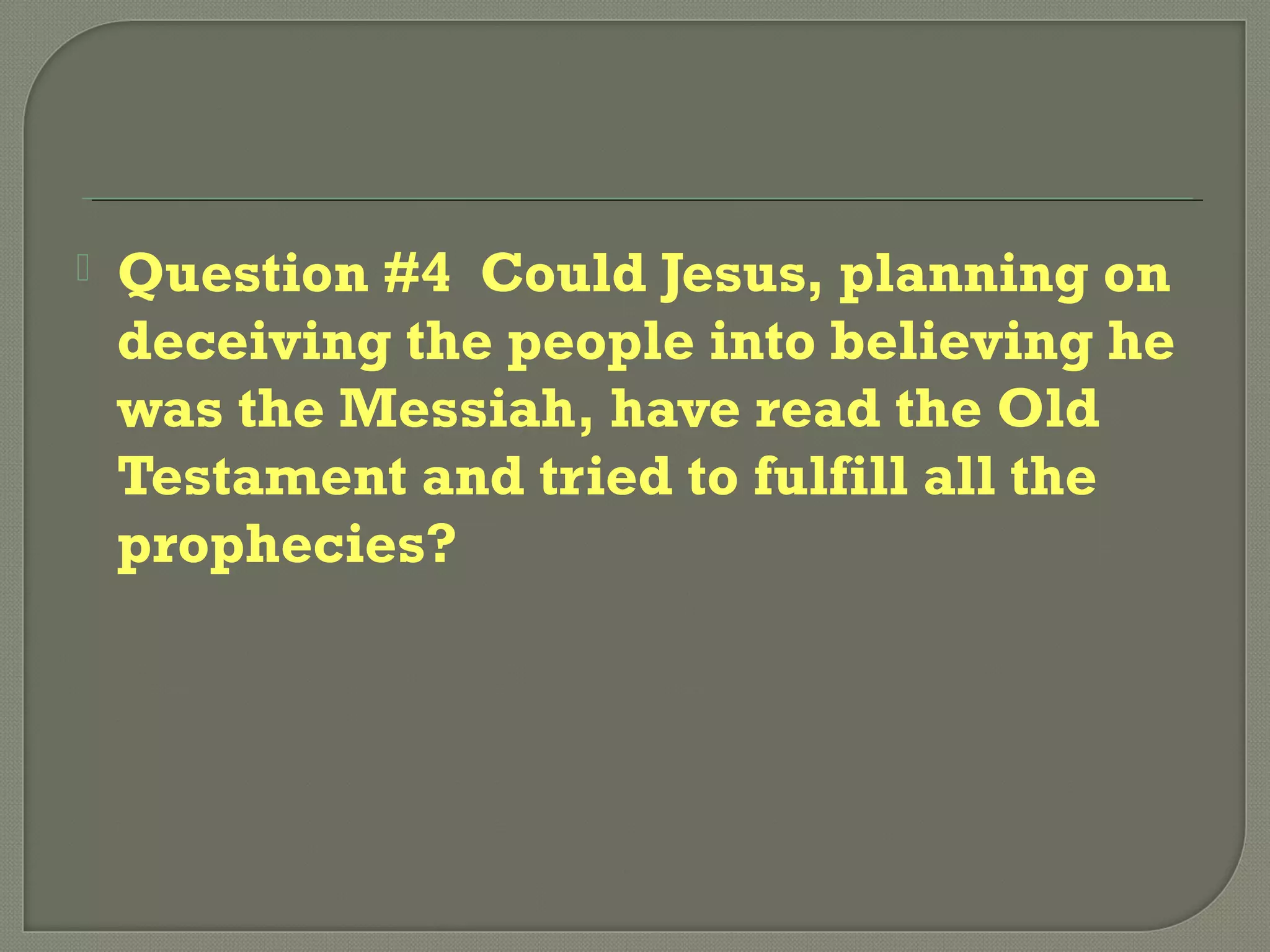  Question #4 Could Jesus, planning on
deceiving the people into believing he
was the Messiah, have read the Old
Testament and tried to fulfill all the
prophecies?
 