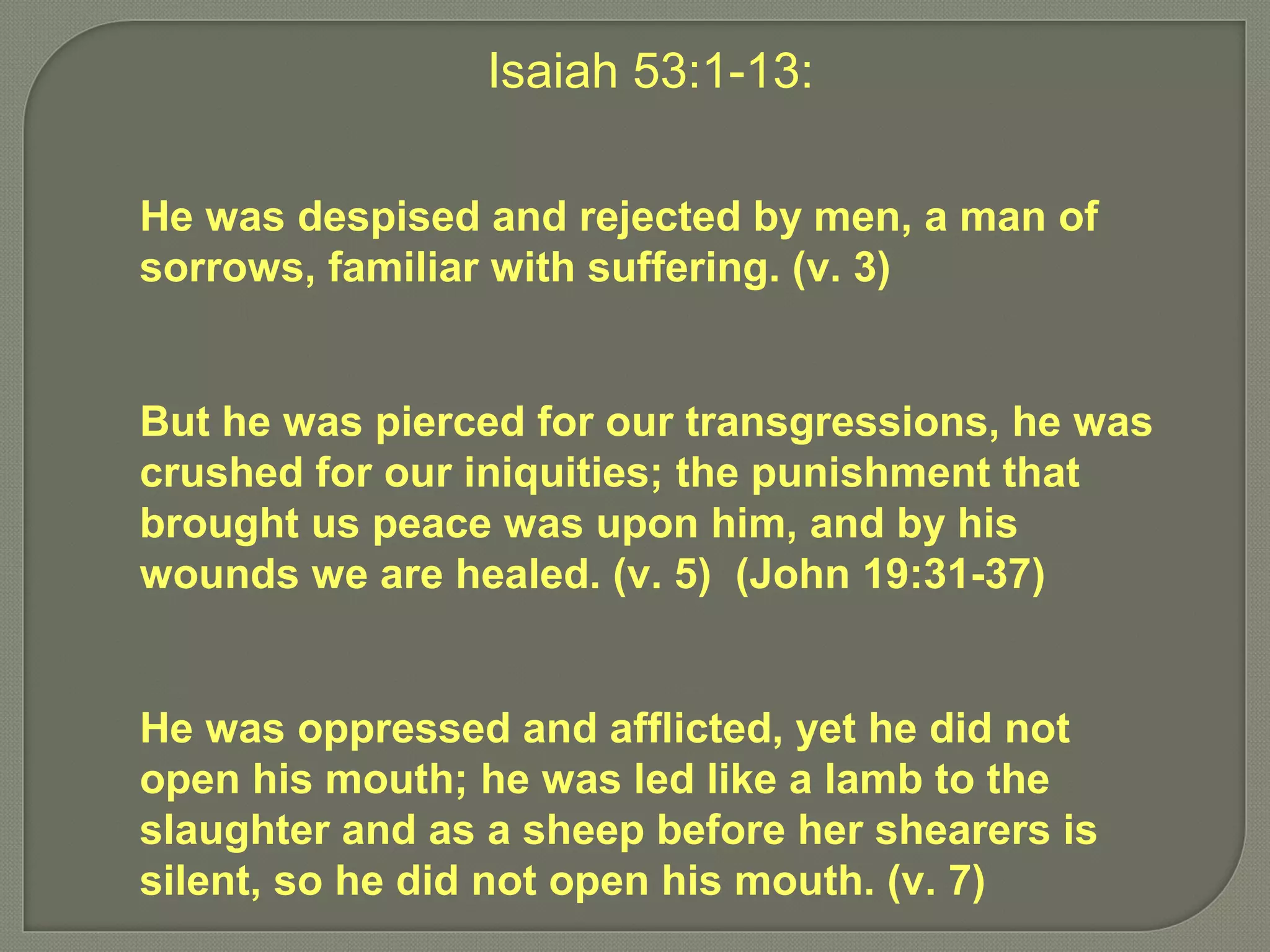 Isaiah 53:1-13:
He was despised and rejected by men, a man of
sorrows, familiar with suffering. (v. 3)
But he was pierced for our transgressions, he was
crushed for our iniquities; the punishment that
brought us peace was upon him, and by his
wounds we are healed. (v. 5) (John 19:31-37)
He was oppressed and afflicted, yet he did not
open his mouth; he was led like a lamb to the
slaughter and as a sheep before her shearers is
silent, so he did not open his mouth. (v. 7)
 