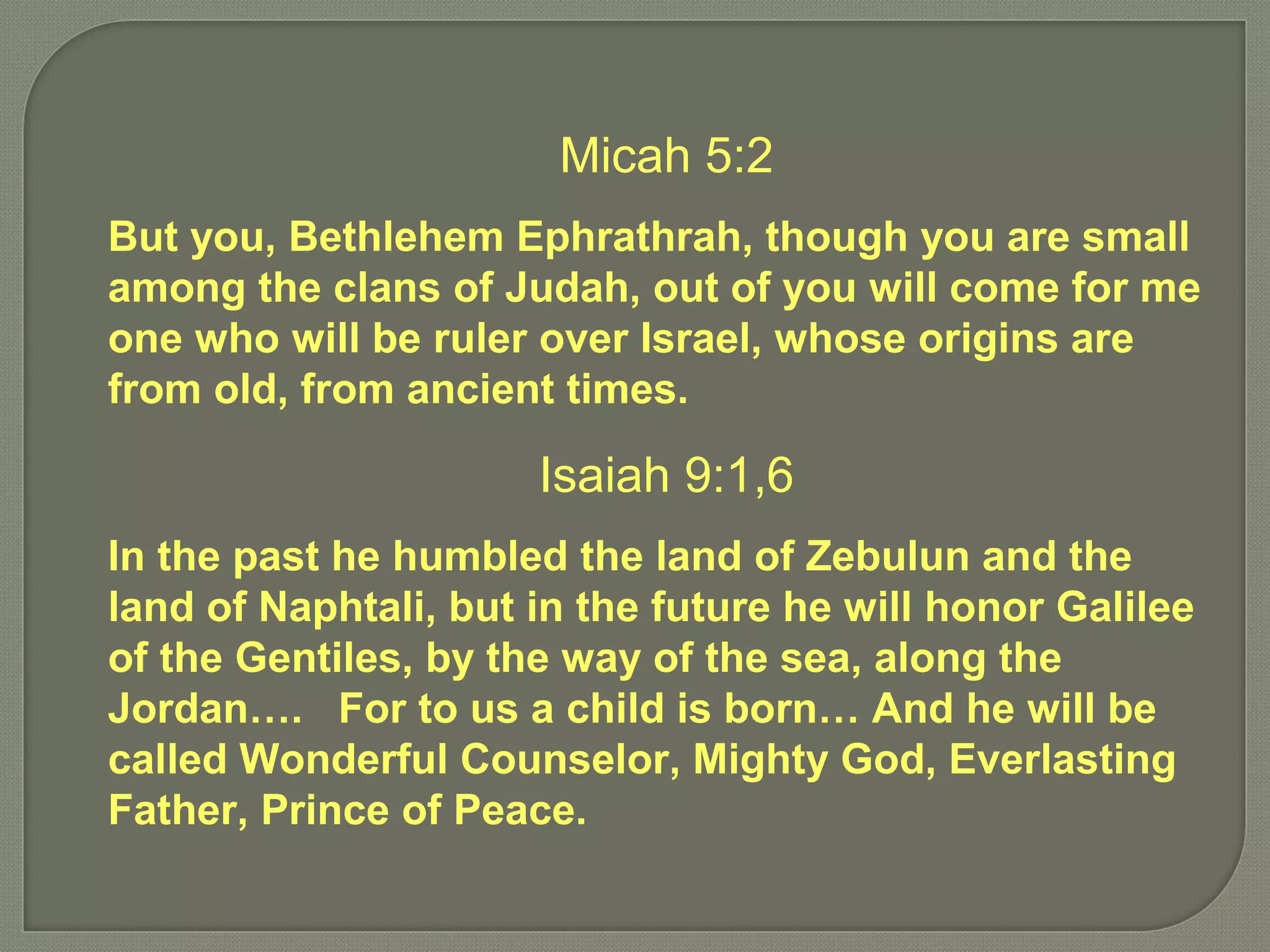 Micah 5:2
But you, Bethlehem Ephrathrah, though you are small
among the clans of Judah, out of you will come for me
one who will be ruler over Israel, whose origins are
from old, from ancient times.
Isaiah 9:1,6
In the past he humbled the land of Zebulun and the
land of Naphtali, but in the future he will honor Galilee
of the Gentiles, by the way of the sea, along the
Jordan…. For to us a child is born… And he will be
called Wonderful Counselor, Mighty God, Everlasting
Father, Prince of Peace.
 