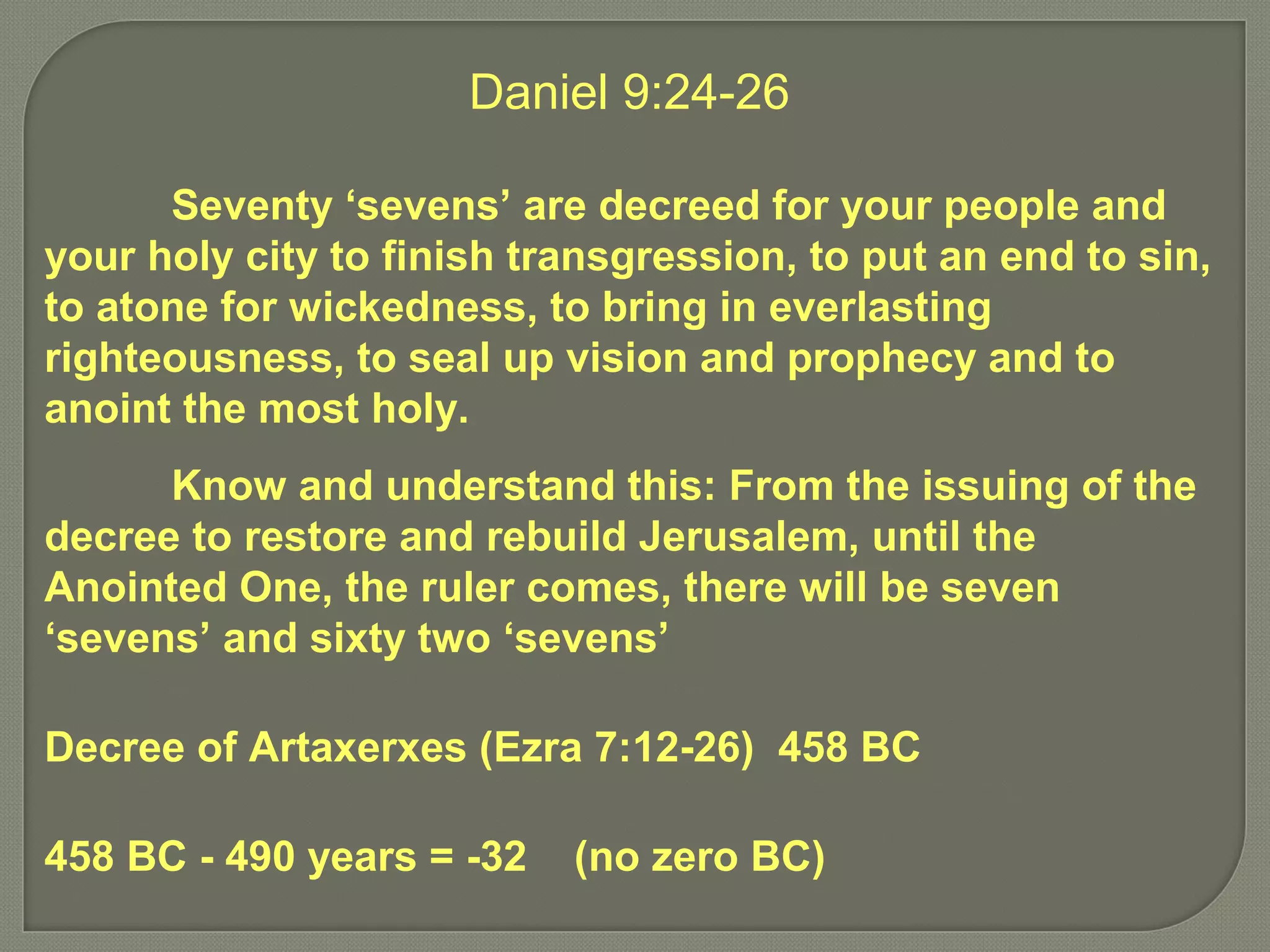 Daniel 9:24-26
Seventy ‘sevens’ are decreed for your people and
your holy city to finish transgression, to put an end to sin,
to atone for wickedness, to bring in everlasting
righteousness, to seal up vision and prophecy and to
anoint the most holy.
Know and understand this: From the issuing of the
decree to restore and rebuild Jerusalem, until the
Anointed One, the ruler comes, there will be seven
‘sevens’ and sixty two ‘sevens’
Decree of Artaxerxes (Ezra 7:12-26) 458 BC
458 BC - 490 years = -32 (no zero BC)
 