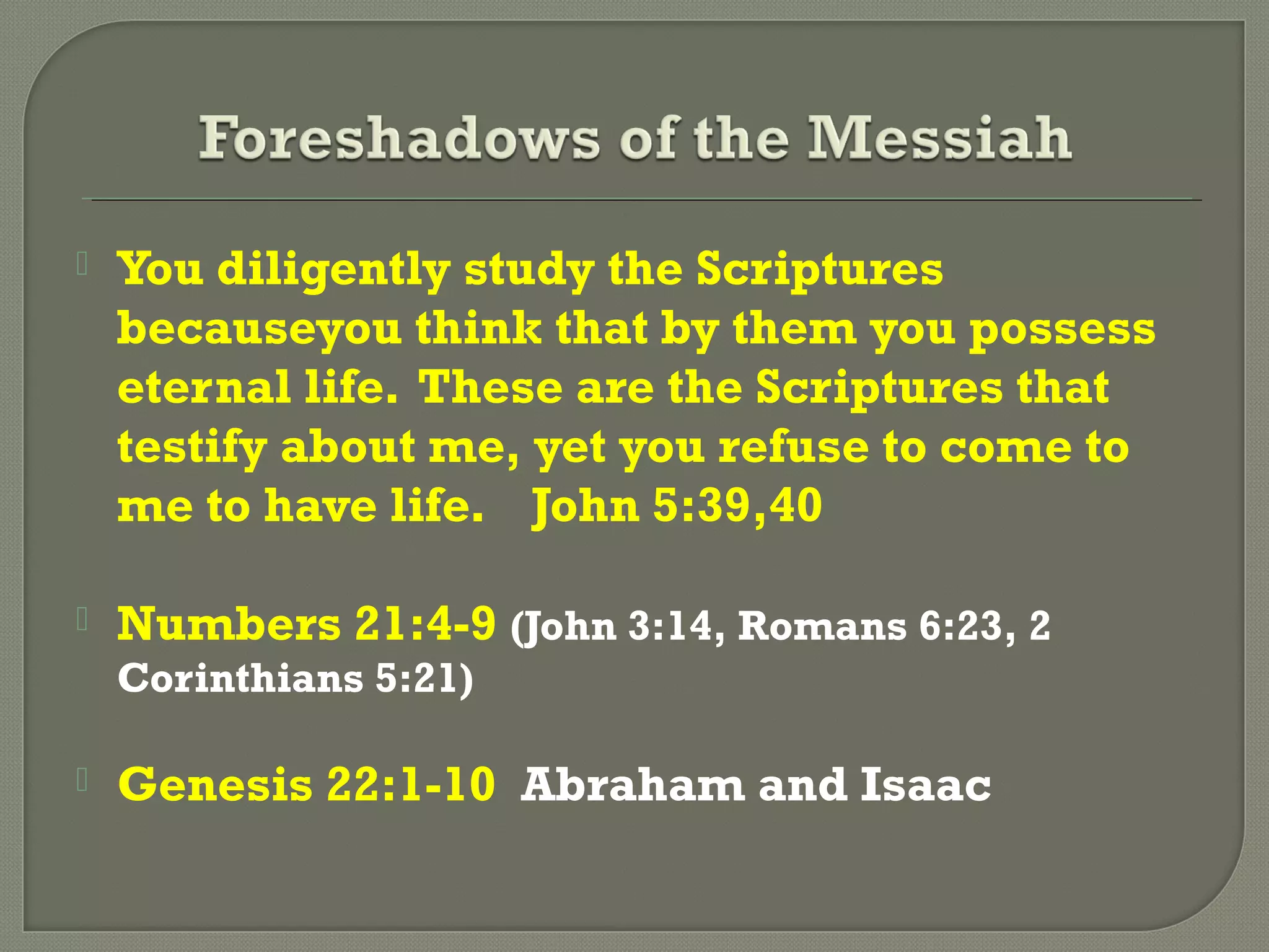  You diligently study the Scriptures
becauseyou think that by them you possess
eternal life. These are the Scriptures that
testify about me, yet you refuse to come to
me to have life. John 5:39,40
 Numbers 21:4-9 (John 3:14, Romans 6:23, 2
Corinthians 5:21)
 Genesis 22:1-10 Abraham and Isaac
 