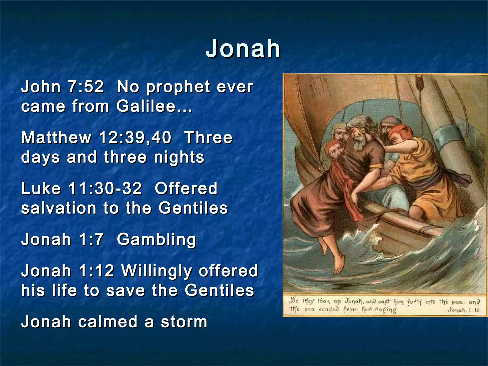 JonahJonah
John 7:52 No prophet everJohn 7:52 No prophet ever
came from Galilee…came from Galilee…
Matthew 12:39,40 ThreeMatthew 12:39,40 Three
days and three nightsdays and three nights
Luke 11:30-32 OfferedLuke 11:30-32 Offered
salvation to the Gentilessalvation to the Gentiles
Jonah 1:7 GamblingJonah 1:7 Gambling
Jonah 1:12 Willingly offeredJonah 1:12 Willingly offered
his life to save the Gentileshis life to save the Gentiles
Jonah calmed a stormJonah calmed a storm
 