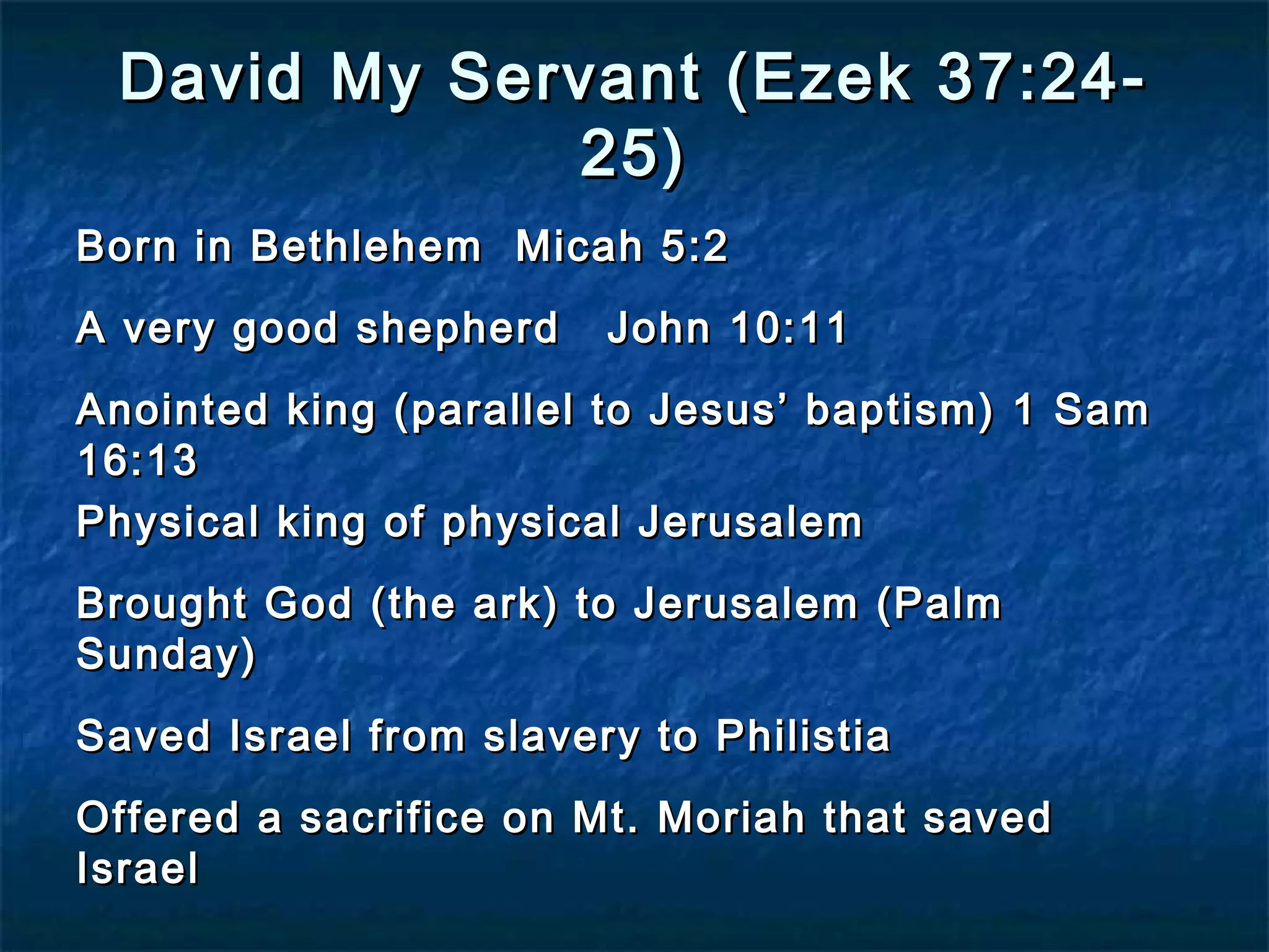 David My Servant (Ezek 37:24-David My Servant (Ezek 37:24-
25)25)
Born in Bethlehem Micah 5:2Born in Bethlehem Micah 5:2
A very good shepherd John 10:11A very good shepherd John 10:11
Anointed king (parallel to Jesus’ baptism) 1 SamAnointed king (parallel to Jesus’ baptism) 1 Sam
16:1316:13
Physical king of physical JerusalemPhysical king of physical Jerusalem
Brought God (the ark) to Jerusalem (PalmBrought God (the ark) to Jerusalem (Palm
Sunday)Sunday)
Saved Israel from slavery to PhilistiaSaved Israel from slavery to Philistia
Offered a sacrifice on Mt. Moriah that savedOffered a sacrifice on Mt. Moriah that saved
IsraelIsrael
 