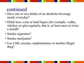 continued
• Have one or two drinks of an alcoholic beverage
nearly everyday?
• Drink beer, wine or hard liquor (for example, vodka,
whiskey or gin) regularly, that is, at least once or twice
a month?
• Smoke cigarettes?
• Smoke marijuana?
• Use LSD, cocaine, amphetamines or another illegal
drug?
 