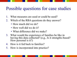 Possible questions for case studies
1. What measures are used or could be used?
2. Which of the RBA questions do they answer?
• How much did we do?
• How well did we do it?
• What difference did we make?
3. What would the experience of families be like in
having this data collected? (e.g., Is it strengths-based?
How personal is it?)
4. How is it fed back to families?
5. How is incorporated into practice?
 