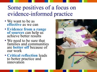 Some positives of a focus on
evidence-informed practice
• We want to be as
effective as we can
• Evidence from a range
of sources can help us
achieve better results
• We need to be sure that
families and communities
are better off because of
our work
• Critical reflection leads
to better practice and
innovation
 
