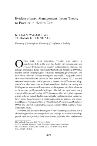 Evidence-based Management: From Theory
to Practice in Health Care
KIERAN WALSHE and
THOMAS G. RUNDALL
University of Birmingham; University of California at Berkeley
Over the last decade, there has been a
significant shift in the way that health care professionals use
evidence from scientific research in their clinical practice. The
concept of evidence-based health care (Sackett and Rosenberg 1995) has
become part of the language of clinicians, managers, policymakers, and
researchers in health services throughout the world. Though the notion
of evidence-based health care is far from new (Cochrane 1972) and the
extent of its uptake in clinical practice is uneven, the diffusion and adop-
tion of the ideas associated with evidence-based health care during the
1990s provide a remarkable testament to their power and their relevance
to the current problems and challenges of health care systems in many
countries (Davies and Nutley 1999). Moreover, the concept has begun to
spread to fields outside health care, with the establishment of initiatives
for evidence-based practice in social care, criminal justice, and educa-
tion (Davies, Nutley, and Smith 1999; Boruch, Petrosino, and Chalmers
1999), and interest in its methodologies in many other scientific fields
(Petticrew 2001).
However, the leaders and managers of health care organizations, while
often doing much to encourage clinicians to adopt an evidence-based ap-
proach to clinical practice, have been slow to apply the ideas to their own
The Milbank Quarterly, Vol. 79, No. 3, 2001
c 2001 Milbank Memorial Fund. Published by Blackwell Publishers,
350 Main Street, Malden, MA 02148, USA, and 108 Cowley Road,
Oxford OX4 1JF, UK.
429
 