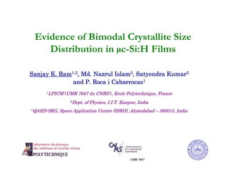 Evidence of Bimodal Crystallite Size
       Distribution in µc-Si:H Films

Sanjay K. Ram1,2, Md. Nazrul Islam3, Satyendra Kumar2
              and P. Roca i Cabarrocas1
              LPICM (UMR 7647 du CNRS ), Ecole Polytechnique, France
          1


                           Dept. of Physics, I.I.T. Kanpur, India
                       2


    QAED-SRG, Space Application Centre (ISRO), Ahmedabad – 380015, India
3
 