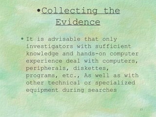 Collecting the Evidence It is advisable that only investigators with sufficient knowledge and hands-on computer experience deal with computers, peripherals, diskettes, programs, etc., As well as with other technical or specialized equipment during searches 