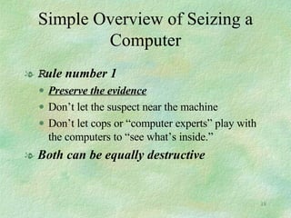 Simple Overview of Seizing a Computer R ule number 1 Preserve the evidence Don’t let the suspect near the machine Don’t let cops or “computer experts” play with the computers to “see what’s inside.” Both can be equally destructive 