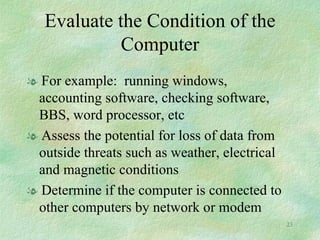 Evaluate the Condition of the Computer For example:  running windows, accounting software, checking software, BBS, word processor, etc Assess the potential for loss of data from outside threats such as weather, electrical and magnetic conditions Determine if the computer is connected to other computers by network or modem 