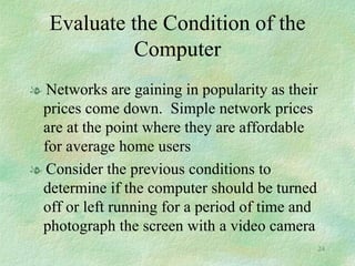 Evaluate the Condition of the Computer Networks are gaining in popularity as their prices come down.  Simple network prices are at the point where they are affordable for average home users Consider the previous conditions to determine if the computer should be turned off or left running for a period of time and photograph the screen with a video camera 