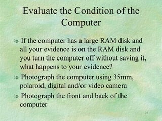 Evaluate the Condition of the Computer If the computer has a large RAM disk and all your evidence is on the RAM disk and you turn the computer off without saving it, what happens to your evidence? Photograph the computer using 35mm, polaroid, digital and/or video camera Photograph the front and back of the computer 