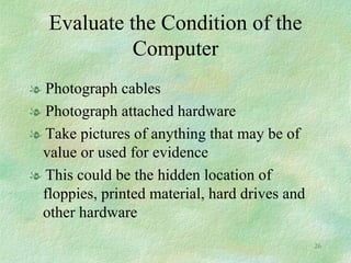 Evaluate the Condition of the Computer Photograph cables Photograph attached hardware Take pictures of anything that may be of value or used for evidence This could be the hidden location of floppies, printed material, hard drives and other hardware 