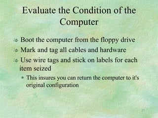 Evaluate the Condition of the Computer Boot the computer from the floppy drive Mark and tag all cables and hardware Use wire tags and stick on labels for each item seized  This insures you can return the computer to it's original configuration 