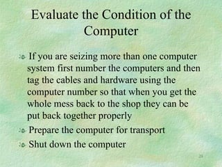 Evaluate the Condition of the Computer If you are seizing more than one computer system first number the computers and then tag the cables and hardware using the computer number so that when you get the whole mess back to the shop they can be put back together properly Prepare the computer for transport Shut down the computer 