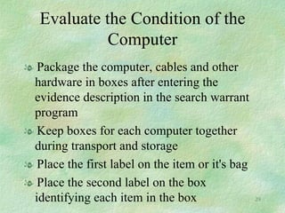 Evaluate the Condition of the Computer Package the computer, cables and other hardware in boxes after entering the evidence description in the search warrant program Keep boxes for each computer together during transport and storage Place the first label on the item or it's bag Place the second label on the box identifying each item in the box 