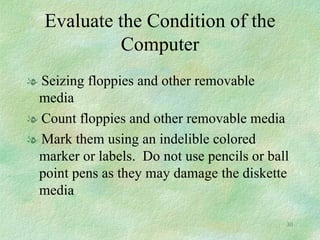 Evaluate the Condition of the Computer Seizing floppies and other removable media Count floppies and other removable media Mark them using an indelible colored marker or labels.  Do not use pencils or ball point pens as they may damage the diskette media 