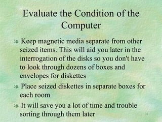 Evaluate the Condition of the Computer Keep magnetic media separate from other seized items. This will aid you later in the interrogation of the disks so you don't have to look through dozens of boxes and envelopes for diskettes Place seized diskettes in separate boxes for each room It will save you a lot of time and trouble sorting through them later 
