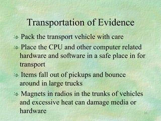 Transportation of Evidence Pack the transport vehicle with care Place the CPU and other computer related hardware and software in a safe place in for transport Items fall out of pickups and bounce around in large trucks  Magnets in radios in the trunks of vehicles and excessive heat can damage media or hardware 
