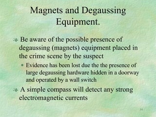 Magnets and Degaussing Equipment. Be aware of the possible presence of degaussing (magnets) equipment placed in the crime scene by the suspect Evidence has been lost due the the presence of large degaussing hardware hidden in a doorway and operated by a wall switch A simple compass will detect any strong electromagnetic currents 
