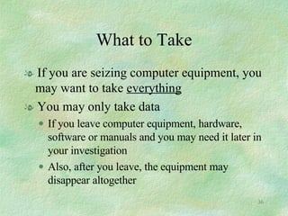 What to Take If you are seizing computer equipment, you may want to take  everything You may only take data  If you leave computer equipment, hardware, software or manuals and you may need it later in your investigation  Also, after you leave, the equipment may disappear altogether 