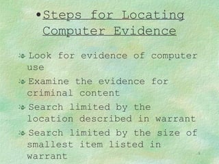 Steps for Locating Computer Evidence Look for evidence of computer use Examine the evidence for criminal content Search limited by the location described in warrant Search limited by the size of smallest item listed in warrant 