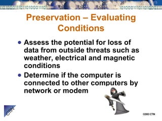 Preservation – Evaluating Conditions Assess the potential for loss of data from outside threats such as weather, electrical and magnetic conditions Determine if the computer is connected to other computers by network or modem 