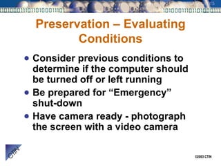 Preservation – Evaluating Conditions Consider previous conditions to determine if the computer should be turned off or left running Be prepared for “Emergency” shut-down Have camera ready - photograph the screen with a video camera 